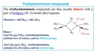 The trialkylaluminium compounds are thus usually dimeric with a
pair of bridging (3C-2e bond) alkyl legends,
Monomer : Al(CH3)3 ; Al(C2H5)3
Dimer :
Al2(CH3)4(μ-CH3)2. trimethylaluminium,
contains two Al centres, and six Methyl groups.
Al2(C2H5)4(μ-C2H5)2. triethylaluminium,
contains two Al centres, and six ethyl groups.
Trialkylaluminium compounds
 