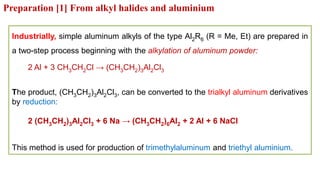 Preparation [1] From alkyl halides and aluminium
Industrially, simple aluminum alkyls of the type Al2R6 (R = Me, Et) are prepared in
a two-step process beginning with the alkylation of aluminum powder:
2 Al + 3 CH3CH2Cl → (CH3CH2)3Al2Cl3
The product, (CH3CH2)3Al2Cl3, can be converted to the trialkyl aluminum derivatives
by reduction:
2 (CH3CH2)3Al2Cl3 + 6 Na → (CH3CH2)6Al2 + 2 Al + 6 NaCl
This method is used for production of trimethylaluminum and triethyl aluminium.
 