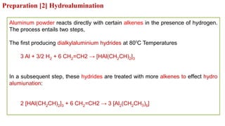 Aluminum powder reacts directly with certain alkenes in the presence of hydrogen.
The process entails two steps,
The first producing dialkylaluminium hydrides at 800
C Temperatures
3 Al + 3/2 H2 + 6 CH2=CH2 → [HAl(CH2CH)2]3
In a subsequent step, these hydrides are treated with more alkenes to effect hydro
alumiunation:
2 [HAl(CH2CH)2]3 + 6 CH2=CH2 → 3 [Al2(CH2CH3)6]
Preparation [2] Hydroalumination
 