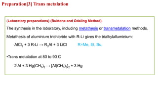 (Laboratory preparations) (Buktone and Odaling Method)
The synthesis in the laboratory, including metathesis or transmetalation methods.
Metathesis of aluminium trichloride with R-Li gives the trialkylalluminium:
AlCl3 + 3 R-Li → R3Al + 3 LiCl R=Me, Et, Bu,
•Trans metalation at 80 to 90 C
2 Al + 3 Hg(CH3)2 → [Al(CH3)3]2 + 3 Hg
Preparation[3] Trans metalation
 