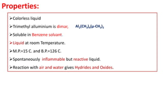 Properties:
➢Colorless liquid
➢Trimethyl alluminium is dimar,
➢Soluble in Benzene solvant.
➢Liquid at room Temperature.
➢M.P.=15 C. and B.P.=126 C.
➢Spontaneously inflammable but reactive liquid.
➢Reaction with air and water gives Hydrides and Oxides.
Al2(CH3)4(μ-CH3)2
 