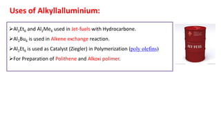 Uses of Alkyllalluminium:
➢Al2Et6 and Al2Me6 used in Jet-fuels with Hydrocarbone.
➢Al2Bu6 is used in Alkene exchange reaction.
➢Al2Et6 is used as Catalyst (Ziegler) in Polymerization (poly olefins)
➢For Preparation of Polithene and Alkoxi polimer.
 