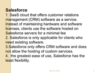 30th Jan,2020
Salesforce
1. SaaS cloud that offers customer relations
management (CRM) software as a service.
Instead of maintaining hardware and software
licenses, clients use the software hosted on
Salesforce servers for a minimal fee
2. Salesforce is only applicable for clients who
need existing software.
3.Salesforce only offers CRM software and does
not allow the hosting of custom services.
4. the greatest ease of use, Salesforce has the
least flexibility.
Cloud Computing - Part II
5
 