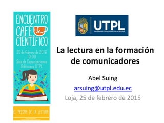 La lectura en la formación
de comunicadores
Abel Suing
arsuing@utpl.edu.ec
Loja, 25 de febrero de 2015
 