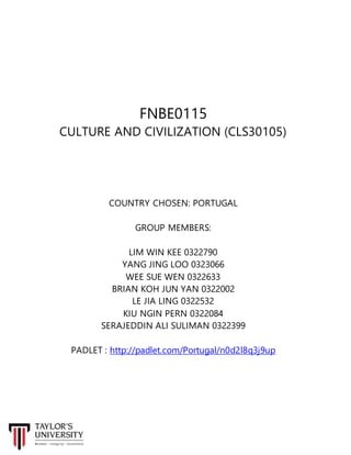 FNBE0115
CULTURE AND CIVILIZATION (CLS30105)
COUNTRY CHOSEN: PORTUGAL
GROUP MEMBERS:
LIM WIN KEE 0322790
YANG JING LOO 0323066
WEE SUE WEN 0322633
BRIAN KOH JUN YAN 0322002
LE JIA LING 0322532
KIU NGIN PERN 0322084
SERAJEDDIN ALI SULIMAN 0322399
PADLET : http://padlet.com/Portugal/n0d2l8q3j9up
 