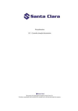 Procedimentos

                    CC - Consulta situação documentos




                Documento de propriedade da Indústria Santa Clara S.A.
Proibida a reprodução total ou parcial do conteúdo sem a devida autorização da empresa.
 