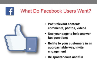 What Do Facebook Users Want?
• Post relevant content:
comments, photos, videos
• Use your page to help answer
fan questions
• Relate to your customers in an
approachable way, invite
engagement
• Be spontaneous and fun

 