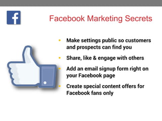 Facebook Marketing Secrets


Make settings public so customers
and prospects can find you



Share, like & engage with others



Add an email signup form right on
your Facebook page



Create special content offers for
Facebook fans only

 