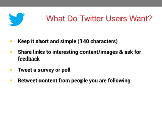 What Do Twitter Users Want?


Keep it short and simple (140 characters)



Share links to interesting content/images & ask for
feedback



Tweet a survey or poll



Retweet content from people you are following

 