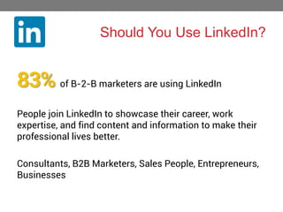 Should You Use LinkedIn?

83% of B-2-B marketers are using LinkedIn
People join LinkedIn to showcase their career, work
expertise, and find content and information to make their
professional lives better.
Consultants, B2B Marketers, Sales People, Entrepreneurs,
Businesses

 