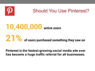 Should You Use Pinterest?

10,400,000 active users

21%

of users purchased something they saw on

Pinterest is the fastest-growing social media site ever
has become a huge traffic referral for all businesses.

 