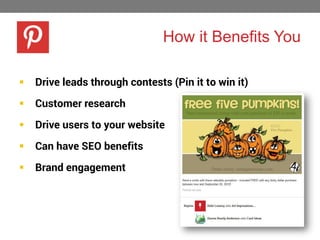 How it Benefits You


Drive leads through contests (Pin it to win it)



Customer research



Drive users to your website



Can have SEO benefits



Brand engagement

 