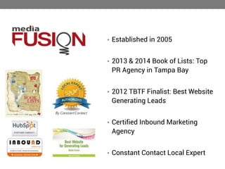 • Established in 2005
• 2013 & 2014 Book of Lists: Top

PR Agency in Tampa Bay
• 2012 TBTF Finalist: Best Website

Generating Leads
• Certified Inbound Marketing

Agency
• Constant Contact Local Expert

 