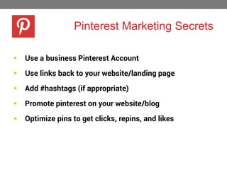 Pinterest Marketing Secrets


Use a business Pinterest Account



Use links back to your website/landing page



Add #hashtags (if appropriate)



Promote pinterest on your website/blog



Optimize pins to get clicks, repins, and likes

 