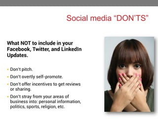 Social media “DON’TS”
What NOT to include in your
Facebook, Twitter, and LinkedIn
Updates.
 Don’t pitch.

 Don’t overtly self-promote.
 Don’t offer incentives to get reviews

or sharing.

 Don’t stray from your areas of

business into: personal information,
politics, sports, religion, etc.

 