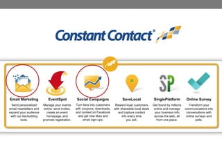 Email Marketing

EventSpot

Social Campaigns

SaveLocal

SinglePlatform

Online Survey

Send personalized
email newsletters and
expand your audience
with our list-building
tools.

Manage your events
online: send invites,
create an event
homepage, and
promote registration.

Turn fans into customers
with coupons, downloads,
and contest on Facebook
and get new likes and
email sign-ups.

Reward loyal customers
with shareable local deals
and capture contact
info every time
you sell.

Get found by millions
online and manage
your business info
across the web, all
from one place.

Transform your
communications into
conversations with
online surveys and
polls.

 