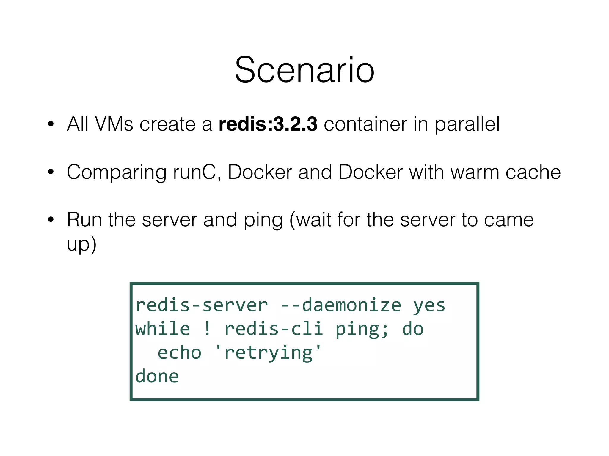 • All VMs create a redis:3.2.3 container in parallel
• Comparing runC, Docker and Docker with warm cache
• Run the server and ping (wait for the server to came
up)
Scenario
redis-server	--daemonize	yes	
while	!	redis-cli	ping;	do	
		echo	'retrying'	
done	
 