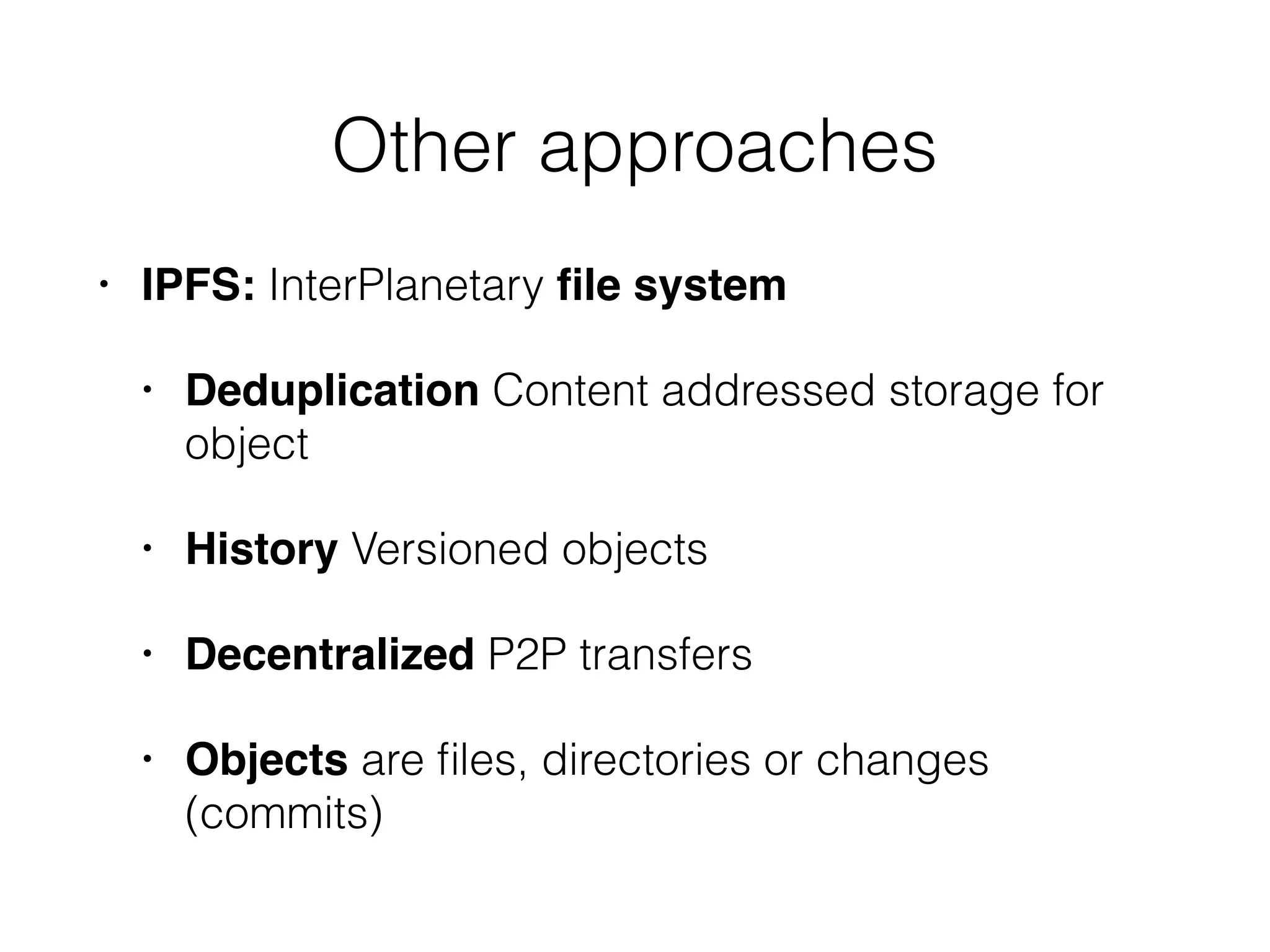 • IPFS: InterPlanetary ﬁle system
• Deduplication Content addressed storage for
object
• History Versioned objects
• Decentralized P2P transfers
• Objects are ﬁles, directories or changes
(commits)
Other approaches
 