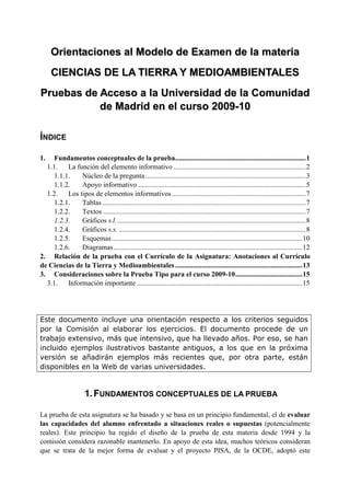Orientaciones al Modelo de Examen de la materia
     CIENCIAS DE LA TIERRA Y MEDIOAMBIENTALES
Pruebas de Acceso a la Universidad de la Comunidad
           de Madrid en el curso 2009-10

ÍNDICE

1.   Fundamentos conceptuales de la prueba..........................................................................1
  1.1.    La función del elemento informativo ...........................................................................2
     1.1.1.    Núcleo de la pregunta ...........................................................................................3
     1.1.2.    Apoyo informativo ...............................................................................................5
  1.2.    Los tipos de elementos informativos ............................................................................7
     1.2.1.    Tablas ...................................................................................................................7
     1.2.2.    Textos ...................................................................................................................7
     1.2.3.    Gráficos s.l............................................................................................................8
     1.2.4.    Gráficos s.s. ..........................................................................................................8
     1.2.5.    Esquemas ............................................................................................................10
     1.2.6.    Diagramas...........................................................................................................12
2. Relación de la prueba con el Currículo de la Asignatura: Anotaciones al Currículo
de Ciencias de la Tierra y Medioambientales ........................................................................13
3. Consideraciones sobre la Prueba Tipo para el curso 2009-10......................................15
  3.1.    Información importante ..............................................................................................15




Este documento incluye una orientación respecto a los criterios seguidos
por la Comisión al elaborar los ejercicios. El documento procede de un
trabajo extensivo, más que intensivo, que ha llevado años. Por eso, se han
incluido ejemplos ilustrativos bastante antiguos, a los que en la próxima
versión se añadirán ejemplos más recientes que, por otra parte, están
disponibles en la Web de varias universidades.


                      1. FUNDAMENTOS CONCEPTUALES DE LA PRUEBA

La prueba de esta asignatura se ha basado y se basa en un principio fundamental, el de evaluar
las capacidades del alumno enfrentado a situaciones reales o supuestas (potencialmente
reales). Este principio ha regido el diseño de la prueba de esta materia desde 1994 y la
comisión considera razonable mantenerlo. En apoyo de esta idea, muchos teóricos consideran
que se trata de la mejor forma de evaluar y el proyecto PISA, de la OCDE, adoptó este
 