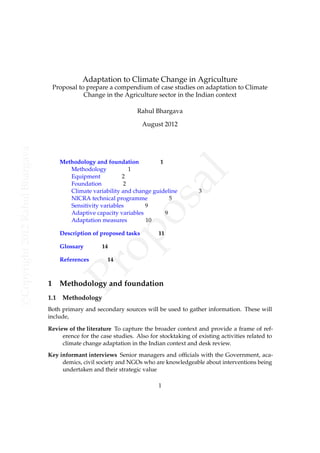 Adaptation to Climate Change in Agriculture
                                      Proposal to prepare a compendium of case studies on adaptation to Climate
                                                 Change in the Agriculture sector in the Indian context

                                                                    Rahul Bhargava

                                                                        August 2012
c Copyright 2012 Rahul Bhargava




                                        Methodology and foundation          1
                                           Methodology            1




                                                                                        l
                                           Equipment           2
                                           Foundation           2


                                                                           a
                                           Climate variability and change guideline
                                           NICRA technical programme            5
                                                                                            3
                                                                        os
                                           Sensitivity variables       9
                                           Adaptive capacity variables        9
                                           Adaptation measures         10
                                              op

                                        Description of proposed tasks        11

                                        Glossary       14

                                        References       14
                                            Pr


                                  1     Methodology and foundation
                                  1.1    Methodology
                                  Both primary and secondary sources will be used to gather information. These will
                                  include,

                                  Review of the literature To capture the broader context and provide a frame of ref-
                                       erence for the case studies. Also for stocktaking of existing activities related to
                                       climate change adaptation in the Indian context and desk review.
                                  Key informant interviews Senior managers and ofﬁcials with the Government, aca-
                                       demics, civil society and NGOs who are knowledgeable about interventions being
                                       undertaken and their strategic value

                                                                             1
 