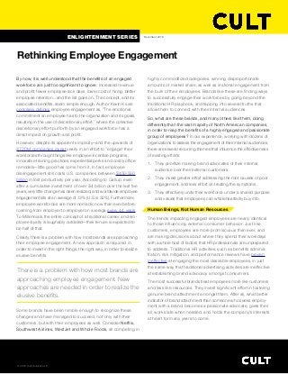 By now, it is well understood that the benefits of an engaged
workforce are just too significant to ignore. Increased revenue
and profit, fewer employee sick days, lower cost of hiring, better
employee retention... and the list goes on. The concept, and its
associated benefits, seem simple enough. Author Kevin Kruse
concisely defines employee engagement as, “The emotional
commitment an employee has to the organization and its goals,
resulting in the use of discretionary effort,” where the collective
discretionary effort put forth by an engaged workforce has a 
direct impact on growth and profit.
However, despite its apparent simplicity—and the upwards of
$720M companies invest yearly in an effort to “engage” their
workforces through things like employee incentive programs, 
innovative training practices, experiential perks and costly office
remodels—little good has come from it. In fact, employee 
disengagement still costs U.S. companies between $450-550 
billion in lost productivity per year. According to Gallup, even
after a cumulative investment of over $4 billion over the last five
years, very little change has been realized, and worldwide employee
engagement sits at an average of 13% (U.S. is 32%). Furthermore,
employee workforces are more nomadic now than ever before,
roaming from employer to employer on average every 4.4 years.
To Millennials, the entire concept of a traditional career, and em-
ployee loyalty is laughably outdated—their tenure is expected to
be half of that.
Clearly, there is a problem with how most brands are approaching
their employee engagement. A new approach is required in
order to invest in the right things, the right way, in order to realize
elusive benefits.
Some brands have been nimble enough to recognize these
changes and have managed to succeed, not only with their
customers, but with their employees as well. Consider Netflix,
Southwest Airlines, WestJet and Whole Foods, all competing in
highly commoditized categories, winning disproportionate
amounts of market share, as well as irrational engagement from
the bulk of their employees. Brands like these are finding ways
to successfully engage their workforces by going beyond the
traditional HR playbook, and tapping into several truths that
allow them to connect with their internal audiences.
So, what are these brands, and many others like them, doing
differently than the vast majority of North American companies,
in order to reap the benefits of a highly engaged and passionate
group of employees? In our experience, working with dozens of
organizations to assess the engagement of their internal audiences,
there are several recurring themes that influence the effectiveness
of existing efforts:
1. They prioritize making brand advocates of their internal 
audience over their external customers.
2. They invest greater effort addressing the root causes of poor
engagement, and less effort on treating the symptoms.
3. They effectively unite their workforce under a shared purpose
and values that employees can wholeheartedly buy into.
Human Beings, Not Human Resources
The trends impacting engaged employees are nearly identical
to those influencing external consumer behavior. Just like 
customers, employees are more promiscuous than ever, and
are making decisions about where they spend their workdays
with a whole host of factors that HR professionals are unprepared
to address. Traditional HR activities, such as benefits adminis-
tration, risk mitigation, and performance reviews have proven
ineffective at engaging the most desirable employees, in just
the same way that traditional advertising activities are ineffective
at establishing brand advocacy amongst consumers.
The most successful brands treat employees more like customers
and less like resources. They invest significant effort in fostering
genuine brand attachment amongst them. After all, what better
indicator of brand attachment than someone who seeks employ-
ment with a brand, becomes a passionate advocate, gives their
all, works late when needed, and holds the company's interests
at heart for many years to come.
Rethinking Employee Engagement 
December 2016
There is a problem with how most brands are
approaching employee engagement. New
approaches are needed in order to realize the
elusive benefits.
ENLIGHTENMENT SERIES
© 2016 Cult Collective LP
 