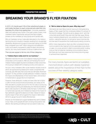 In 2015, U.S. brands spent 16% of their advertising budgets on
print media, like flyers, to reach consumers who were then only
spending 4% of their time reading them1. And while readership
stats have declined even further in the past couple of years, most
marketers haven’t significantly reduced their flyer budgets… 
At least not the marketers at many brands we’re familiar with.
Why do marketers remain irrationally dedicated to the medium,
ignoring the print industry’s nosedive resulting from double-digit
readership declines and a surge of consumers opting out of what
they considered “junk mail?” Add in rising print and distribution
costs, and it seems impossible to justify the flyer’s diminishing
returns. Yet, many brand leaders continue to defend their use.
Their excuses appear to fall into one of three categories:
1. “I believe flyers really work for our business.”
Marketers have become ever more adept at measuring the impact
of branded communications. After all, commanding the kind of
massive media budgets required to browbeat or bribe consumers
into buying is viewed with increasing scrutiny and suspicion.
As such, many marketers often quote research studies (most of
which are sponsored by biased print media companies) that
conclude, year after year, that consumers are still highly influenced
by flyers2. Or, they architect complex attribution models to measure
the impact and effectiveness of their brand’s flyers, and conduct
in-market tests to gauge return-on-investment.
However, these attribution models and tests often fail to factor
in offer richness and promotional sensitivity; and rarely do the
ROI calculations properly account for the full costs of producing
the flyer (beyond printing and distributing, the internal and external
labor costs required to ultimately create the flyer). Furthermore,
in-market tests typically (and mistakenly) measure the impact of
flyer distribution against the absence of a flyer, instead of measur-
ing the impact of flyer stimuli against the impact of alternative
stimuli to gauge true print media effectiveness.
Anyone can find evidence to support whatever they want to believe
is true. Heck, some people still claim smoking has positive side
effects3. But wanting something to be true doesn’t make it so.
2. “We’ve relied on flyers for years. Why stop now?”
Old habits die hard. Many brands have such a long-standing
legacy of flyer usage that their employees believe it’s just part of
the brand’s heritage, “Something we’ve always done”, and that
consumers would revolt if they ever took their flyer away. Worse,
many marketing departments’ very existence is tied to flyer pro-
duction, making its reduction or removal an issue of job security,
and few want to jeopardize their livelihoods by raising concerns.
Within many organizations, flyers are often considered internal
communications (like helping front line associates know what’s
on sale), or a co-op vehicle to collect incremental vendor funding,
more so than an external marketing communications device.
But there are much less expensive and time-consuming ways 
to achieve those objectives.
1. https://techcrunch.com/2016/08/06/demystifying-the-booming-mobile-advertising-market/
2. https://metroland.com/press-releases/the-millennial-shopper-deal-savvy-and-highly-engaged/
3. https://io9.gizmodo.com/here-are-the-ways-smoking-may-actually-be-good-for-yo-1721438933
BREAKING YOUR BRAND’S FLYER FIXATION 
January 2018
For many brands, flyers are tied to an outdated,
merchant-driven culture with deeply ingrained
beliefs about the importance of their flyer to the
success of their weekly category sales.
PERSPECTIVE SERIES
© 2018 Cult Collective LP
+
 