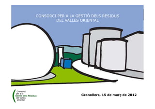 Granollers, 15 de març de 2012
CONSORCI PER A LA GESTIÓ DELS RESIDUS
DEL VALLÈS ORIENTAL
 