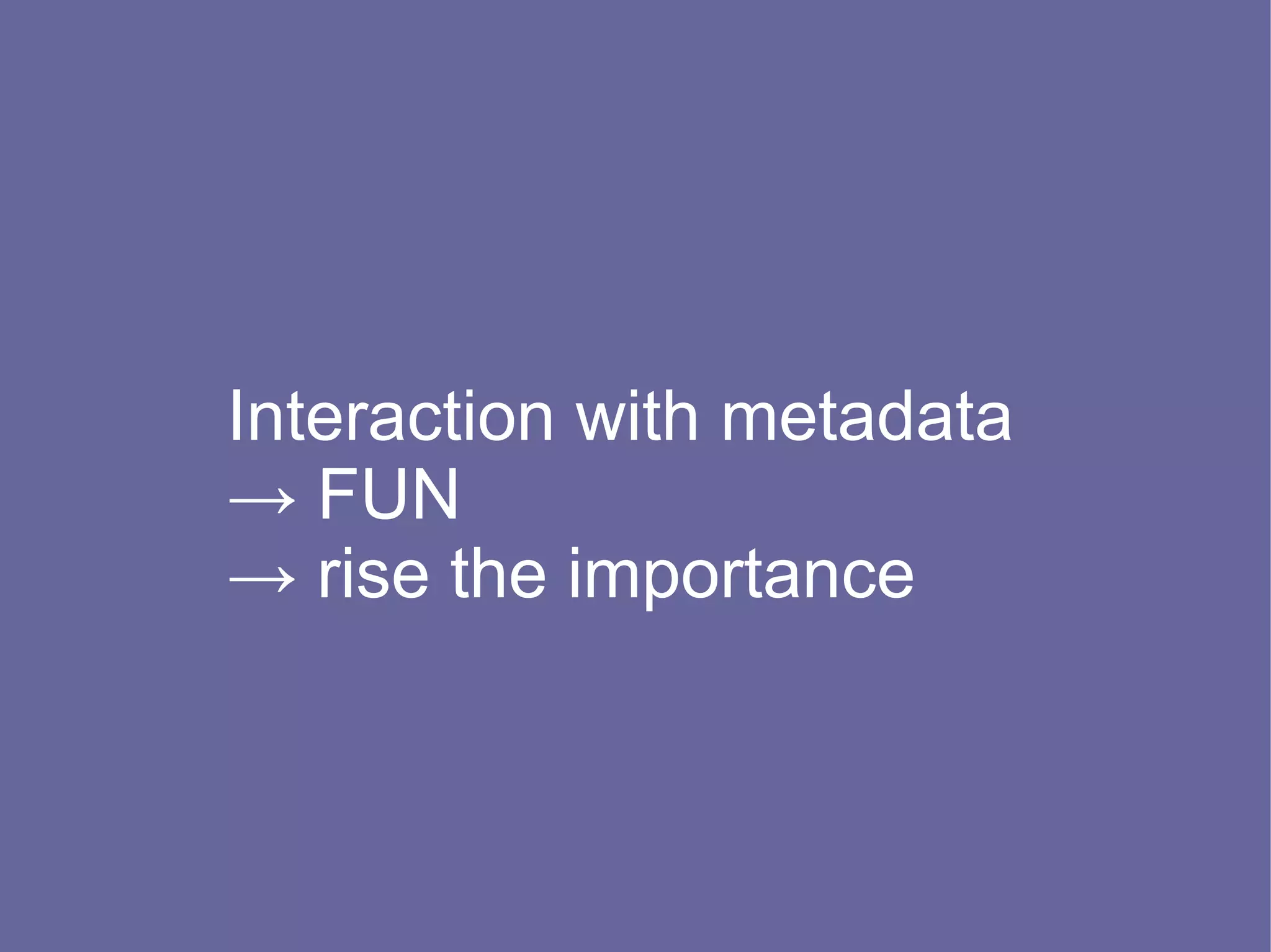 Interaction with metadata
→ FUN
→ rise the importance
 