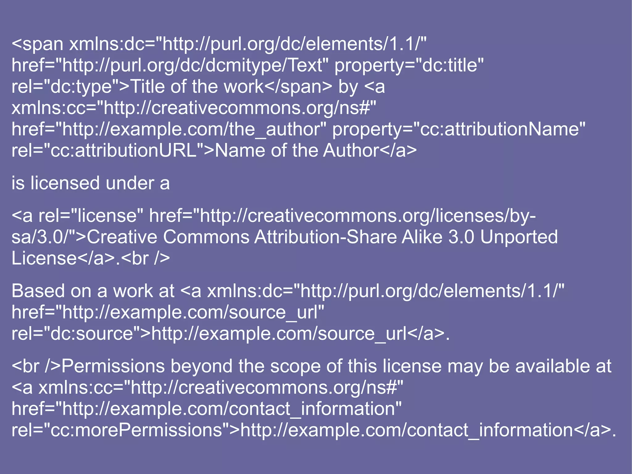 <span xmlns:dc="http://purl.org/dc/elements/1.1/"
href="http://purl.org/dc/dcmitype/Text" property="dc:title"
rel="dc:type">Title of the work</span> by <a
xmlns:cc="http://creativecommons.org/ns#"
href="http://example.com/the_author" property="cc:attributionName"
rel="cc:attributionURL">Name of the Author</a>
is licensed under a
<a rel="license" href="http://creativecommons.org/licenses/by-
sa/3.0/">Creative Commons Attribution-Share Alike 3.0 Unported
License</a>.<br />
Based on a work at <a xmlns:dc="http://purl.org/dc/elements/1.1/"
href="http://example.com/source_url"
rel="dc:source">http://example.com/source_url</a>.
<br />Permissions beyond the scope of this license may be available at
<a xmlns:cc="http://creativecommons.org/ns#"
href="http://example.com/contact_information"
rel="cc:morePermissions">http://example.com/contact_information</a>.
 