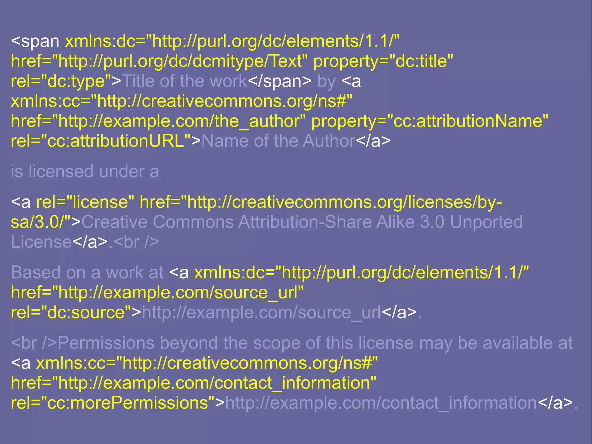 <span xmlns:dc="http://purl.org/dc/elements/1.1/"
href="http://purl.org/dc/dcmitype/Text" property="dc:title"
rel="dc:type">Title of the work</span> by <a
xmlns:cc="http://creativecommons.org/ns#"
href="http://example.com/the_author" property="cc:attributionName"
rel="cc:attributionURL">Name of the Author</a>
is licensed under a
<a rel="license" href="http://creativecommons.org/licenses/by-
sa/3.0/">Creative Commons Attribution-Share Alike 3.0 Unported
License</a>.<br />
Based on a work at <a xmlns:dc="http://purl.org/dc/elements/1.1/"
href="http://example.com/source_url"
rel="dc:source">http://example.com/source_url</a>.
<br />Permissions beyond the scope of this license may be available at
<a xmlns:cc="http://creativecommons.org/ns#"
href="http://example.com/contact_information"
rel="cc:morePermissions">http://example.com/contact_information</a>.
 