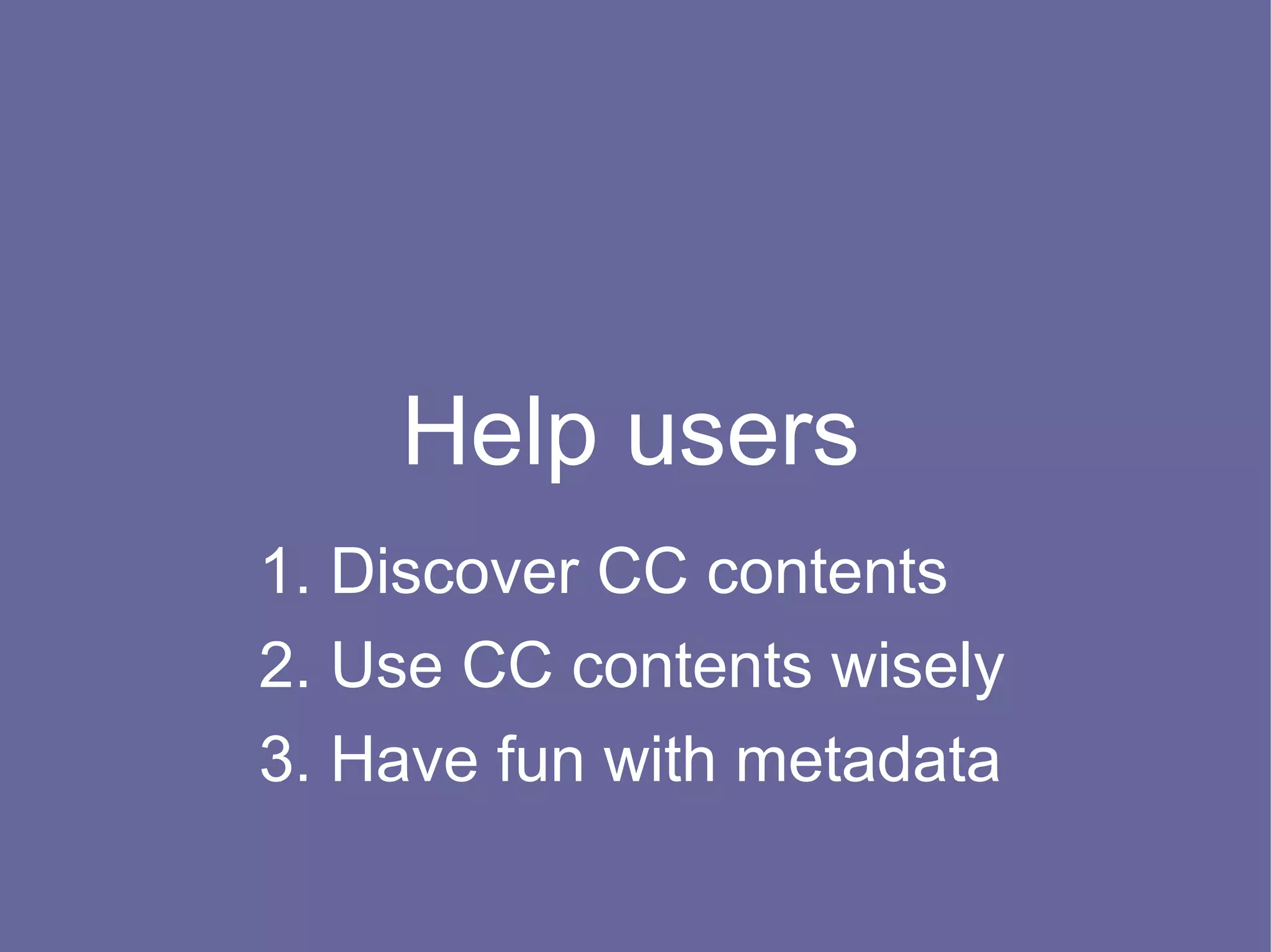 Help users
1. Discover CC contents
2. Use CC contents wisely
3. Have fun with metadata
 