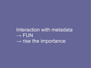 Interaction with metadata
→ FUN
→ rise the importance
 