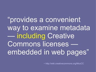 “provides a convenient
way to examine metadata
— including Creative
Commons licenses —
embedded in web pages”
          ~ http://wiki.creativecommons.org/MozCC
 
