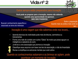 Vida nº 2 Aprenda técnicas de criatividade pode meio de leituras, seminários ou treinamentos Forme uma rede de contato com outros “Gatos” de modo que possa aguçar a a inteligência e sabedoria do outro Junte-se a uma associação que promova a inovação Classifique seus arquivos com base nas leis da associação, e não da linearidade Revise e simplifique as estruturas mentais que você cultiva Gatos sempre estão preparados para inovação Você pode se preparar para a inovação, mesmo não sabendo quando uma oportunidade irá aparecer. NÃO SÃO PASSIVOS Inovação é uma viagem que não sabemos onde nos levará... Quando os conhecimentos esbarram e os ânimos se agitam, pode acontecer um momento de inovação Sorte x preparação Quanto mais se pratica mais sorte se tem... Buscam conhecimento específico e  associado ao tema de interesse 