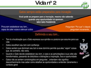 Vida nº 2 Tom é a localização que o Gato expressa sua opinião e a postura que assume para sua vida Gatos escolhem seu tom com confiança Gatos sentem que dominam seu tom e esse domínio permite que eles “vejam” coisas que, do contrário, não veria, Quando o Gato decide estabelecer seu tom, o caos e as perturbações à sua volta são transformados, passando de distúrbios e distrações a inspiração, foco e oportunidade Gatos não se sentem constrangidos em perguntar... entendem não significa desconhecimento mas saber como detalhar as oportunidades e entender claramente o contexto geral Gatos sempre estão preparados para inovação Você pode se preparar para a inovação, mesmo não sabendo quando uma oportunidade irá aparecer. NÃO SÃO PASSIVOS Definindo o seu tom... ? miau Perguntam “Por que” e depois perguntam novamente... Procuram estabelecer seu tom... capaz de calar vozes e atenuar ruídos 