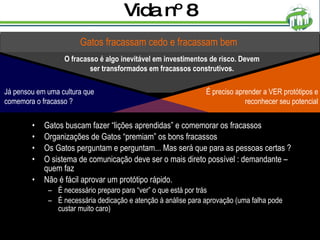 Vida nº 8 Gatos buscam fazer “lições aprendidas” e comemorar os fracassos Organizações de Gatos “premiam” os bons fracassos Os Gatos perguntam e perguntam... Mas será que para as pessoas certas ? O sistema de comunicação deve ser o mais direto possível : demandante – quem faz Não é fácil aprovar um protótipo rápido.  É necessário preparo para “ver” o que está por trás É necessária dedicação e atenção à análise para aprovação (uma falha pode custar muito caro) Gatos fracassam cedo e fracassam bem O fracasso é algo inevitável em investimentos de risco. Devem ser transformados em fracassos construtivos. É preciso aprender a VER protótipos e reconhecer seu potencial Já pensou em uma cultura que comemora o fracasso ? 