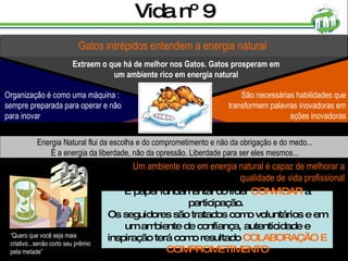 Vida nº 9 Gatos intrépidos entendem a energia natural Extraem o que há de melhor nos Gatos. Gatos prosperam em um ambiente rico em energia natural Energia Natural flui da escolha e do comprometimento e não da obrigação e do medo... É a energia da liberdade, não da opressão. Liberdade para ser eles mesmos... Um ambiente rico em energia natural é capaz de melhorar a qualidade de vida profissional É papel fundamental do líder  CONVIDAR  à participação.  Os seguidores são tratados como voluntários e em um ambiente de confiança, autenticidade e inspiração terá como resultado  COLABORAÇÃO E COMPROMETIMENTO São necessárias habilidades que transformem palavras inovadoras em ações inovadoras Organização é como uma máquina : sempre preparada para operar e não para inovar “ Quero que você seja mais criativo...senão corto seu prêmio pela metade” ??? 