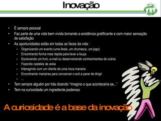 Inovação É sempre pessoal Faz parte de uma vida bem vivida tornando a existência gratificante e com maior sensação de satisfação As oportunidades estão em todas as faces da vida : Organizando um evento (uma festa, um churrasco, um jogo) Encontrando forma mais rápida para lavar a louça Escrevendo um livro, e-mail ou desenvolvendo conhecimentos de outros Fazendo castelos de areia Interagindo com um cliente de uma nova maneira Encontrando maneiras para convencer o avô a parar de dirigir ... Tem sempre alguém por trás dizendo “Imagino o que aconteceria se...” Tem na curiosidade um ingrediente poderoso A curiosidade é a base da inovação 