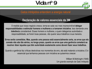 Vida nº 9 Gatos intrépidos entendem a energia natural Declaração de valores essenciais da 3M À medida que nosso negócio cresce, torna-se cada vez mais imprescindível  delegar responsabilidades e estimular homens e mulheres a a tomarem iniciativa . Isso demanda uma  tolerânci a considerável. Esses homens e mulheres, a quem delegamos autoridade e responsabilidade, se forem boas pessoas, vão querer seus trabalhos à sua maneira. Erros serão cometidos. Mas, quando uma pessoa está essencialmente certa, os erros que ela comete não são tão sérios, no longo prazo, quanto os erros que uma gerência cometerá se resolver dizer àqueles que têm autoridade exatamente como devem fazer seus trabalhos. Quando a gerência faz críticas destrutivas nos momentos de erro, ela está matando a iniciativa. E é essencial que tenhamos pessoas com iniciativa se quisermos crescer. William M.McKnight (1948) Um grande exemplo de Gato Intrépido 