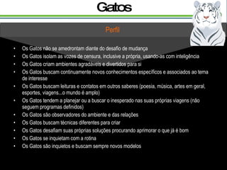 Gatos Os Gatos não se amedrontam diante do desafio de mudança Os Gatos isolam as vozes de censura, inclusive a própria, usando-as com inteligência Os Gatos criam ambientes agradáveis e divertidos para si Os Gatos buscam continuamente novos conhecimentos específicos e associados ao tema de interesse Os Gatos buscam leituras e contatos em outros saberes (poesia, música, artes em geral, esportes, viagens...o mundo é amplo) Os Gatos tendem a planejar ou a buscar o inesperado nas suas próprias viagens (não seguem programas definidos) Os Gatos são observadores do ambiente e das relações Os Gatos buscam técnicas diferentes para criar Os Gatos desafiam suas próprias soluções procurando aprimorar o que já é bom Os Gatos se inquietam com a rotina Os Gatos são inquietos e buscam sempre novos modelos  Perfil 