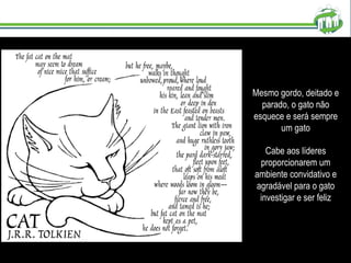 Mesmo gordo, deitado e parado, o gato não esquece e será sempre um gato Cabe aos líderes proporcionarem um ambiente convidativo e agradável para o gato investigar e ser feliz 