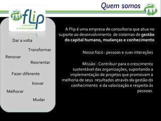 Quem somos A Flip é uma empresa de consultoria que atua no suporte ao desenvolvimento  de sistemas de  gestão do capital humano, mudanças e conhecimento Nosso foco : pessoas e suas interações Missão :  Contribuir para o crescimento sustentável das organizações, suportando a implementação de projetos que promovam a melhoria de seus  resultados através da gestão do conhecimento  e da valorização e respeito às pessoas. Dar a volta Transformar Renovar Fazer diferente Inovar Melhorar Reorientar Mudar 