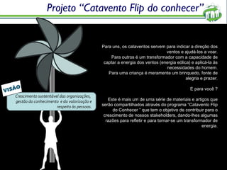 Projeto “Catavento Flip do conhecer” Para uns, os cataventos servem para indicar a direção dos ventos e ajudá-los a voar. Para outros é um transformador com a capacidade de captar a energia dos ventos (energia eólica) e aplicá-la às necessidades do homem. Para uma criança é meramente um brinquedo, fonte de alegria e prazer. E para você ? Este é mais um de uma série de materiais e artigos que serão compartilhados através do programa “Catavento Flip do Conhecer ” que tem o objetivo de contribuir para o crescimento de nossos stakeholders, dando-lhes algumas razões para refletir e para tornar-se um transformador de energia. Crescimento sustentável das organizações,  gestão do conhecimento  e da valorização e respeito às pessoas. 
