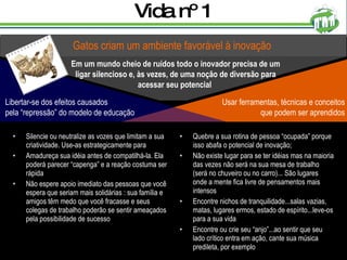 Vida nº 1 Silencie ou neutralize as vozes que limitam a sua criatividade. Use-as estrategicamente para  Amadureça sua idéia antes de compatilhá-la. Ela poderá parecer “capenga” e a reação costuma ser rápida Não espere apoio imediato das pessoas que você espera que seriam mais solidárias : sua família e amigos têm medo que você fracasse e seus colegas de trabalho poderão se sentir ameaçados pela possibilidade de sucesso Quebre a sua rotina de pessoa “ocupada” porque isso abafa o potencial de inovação;  Não existe lugar para se ter idéias mas na maioria das vezes não será na sua mesa de trabalho (será no chuveiro ou no carro)... São lugares onde a mente fica livre de pensamentos mais intensos Encontre nichos de tranquilidade...salas vazias, matas, lugares ermos, estado de espírito...leve-os para a sua vida Encontre ou crie seu “anjo”...ao sentir que seu lado crítico entra em ação, cante sua música predileta, por exemplo Gatos criam um ambiente favorável à inovação Em um mundo cheio de ruídos todo o inovador precisa de um ligar silencioso e, às vezes, de uma noção de diversão para acessar seu potencial  Usar ferramentas, técnicas e conceitos que podem ser aprendidos Libertar-se dos efeitos causados pela “repressão” do modelo de educação 