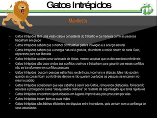 Gatos Intrépidos Gatos Intrépidos têm uma visão clara e consistente do trabalho e da maneira como as pessoas trabalham em grupo Gatos Intrépidos sabem que o melhor combustível para a inovação é a energia natural Gatos Intrépidos sabem que a energia natural é gratuita, abundante e reside dentro de cada Gato, esperando para ser liberada Gatos Intrépidos apóiam uma variedade de idéias, mesmo aquelas que os deixam desconfortáveis Gatos Intrépidos dão boas vindas aos conflitos criativos e trabalham para garantir que esses conflitos não se transformem em conflitos pessoais Gatos Intrépidos  buscam pessoas estranhas, excêntricas, incomuns e atípicas. Eles não gostam quando as coisas ficam confortáveis demais e não querem que todas as pessoas se encaixem no mesmo padrão Gatos Intrépidos consideram que seu trabalho é servir aos Gatos, removendo obstáculos, fornecendo recursos e protegendo esses “desajustados criativos” do restante da organização, que tenta rejeitá-los Gatos Intrépidos encontram oportunidades em lugares improváveis,pois procuram por elas Gatos Intrépidos tratam bem as suas mães Gatos Intrépidos são árbitros eficientes em disputas entre inovadores, pois contam com a confiança de seus associados Manifesto 