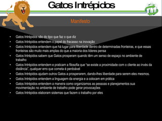 Gatos Intrépidos são do tipo que faz o que diz Gatos Intrépidos entendem o papel do fracasso na inovação Gatos Intrépidos entendem que há lugar para liberdade dentro de determinadas fronteiras, e que essas fronteiras são muito mais amplas do que a maioria dos líderes pensa Gatos Intrépidos sabem que Gatos prosperam quando têm um senso de espaço no ambiente de trabalho Gatos Intrépidos entendem e praticam a filosofia que “se existe a proximidade com o cliente ao invés da distância”, qualquer erro que cometa é perdoável Gatos Intrépidos ajudam outros Gatos a prosperarem, dando-lhes liberdade para serem eles mesmos. Gatos Intrépidos entendem a linguagem da energia e a colocam em prática Gatos Intrépidos entendem a maneira como organizamos as pessoas e planejamentos sua movimentação no ambiente de trabalho pode gerar provocações Gatos Intrépidos elaboram sistemas que fazem o trabalho por eles Gatos Intrépidos Manifesto 