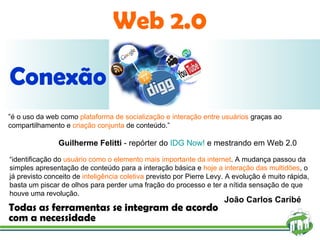 Web 2.0 Conexão total Todas as ferramentas se integram de acordo com a necessidade “ é o uso da web como  plataforma de socialização e interação entre usuários  graças ao compartilhamento e  criação conjunta  de conteúdo.” Guilherme Felitti  - repórter do  IDG Now!  e mestrando em Web 2.0  “ identificação do  usuário como o elemento mais importante da internet . A mudança passou da simples apresentação de conteúdo para a interação básica e  hoje a interação das multidões , o já previsto conceito de  inteligência coletiva  previsto por Pierre Levy. A evolução é muito rápida, basta um piscar de olhos para perder uma fração do processo e ter a nítida sensação de que houve uma revolução. João Carlos Caribé 