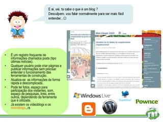É um registro frequente de informações chamados posts (tipo últimas notícias).  Qualquer usuário pode criar páginas e publicar informações sem precisar entender o funcionamento das ferramentas de construção.  Atualiza-se  as informações de forma rápida e descomplicada.  Pode ter fotos, espaço para participação dos visitantes, som, espaço de pesquisas, links, entre outros, dependendo da ferramenta que é utilizada. Já existem os vídeoblogs e os  microblogs ...rs BLOG 