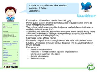 É uma rede social baseada no conceito de microblogging... Permite que os usuários enviem e leiam atualizações de outros usuários através de curtas mensagens (140 caracteres) Você pode se cadastrar como seguidor de alguém e receber todas as atualizações e novidades que essa pessoa fizer... Atualizado o perfil do usuário, são enviadas mensagens através de RSS (Really Simple Syndication) ou SMS (Short Message Service) em tempo real para outros usuários cadastrados para recebê-las (seguidores) É conhecido como o SMS da internet Em fevereiro chegou à terceira colocação como a rede social mais usada no mundo Estudo da Universidade de Harvard concluiu de apenas 10% dos usuários produzem 90% do conteúdo  Para que serve : Para ler as notícias atualizadas Para manter-se informado sobre tudo o que seus amigos estão lendo  Saber o que os seus amigos estão fazendo  Comentar sobre os outros  Mandar micro-scraps  