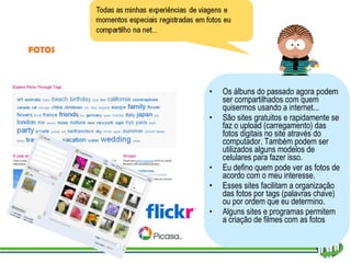 Os álbuns do passado agora podem ser compartilhados com quem quisermos usando a internet... São sites gratuitos e rapidamente se faz o upload (carregamento) das fotos digitais no site através do computador. Também podem ser utilizados alguns modelos de celulares para fazer isso. Eu defino quem pode ver as fotos de acordo com o meu interesse. Esses sites facilitam a organização das fotos por tags (palavras chave) ou por ordem que eu determino. Alguns sites e programas permitem a criação de filmes com as fotos FOTOS 